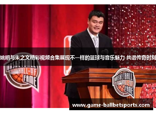 姚明与朱之文精彩视频合集展现不一样的篮球与音乐魅力 共谱传奇时刻