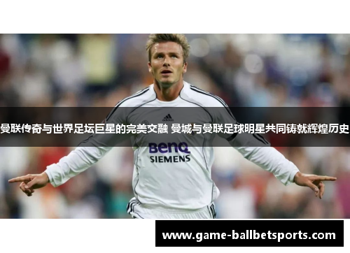 曼联传奇与世界足坛巨星的完美交融 曼城与曼联足球明星共同铸就辉煌历史