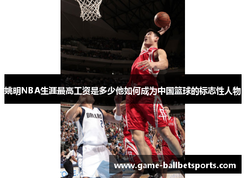 姚明NBA生涯最高工资是多少他如何成为中国篮球的标志性人物