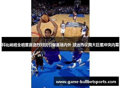科比姚明全明星赛激烈对抗引爆赛场内外 球迷热议两大巨星冲突内幕