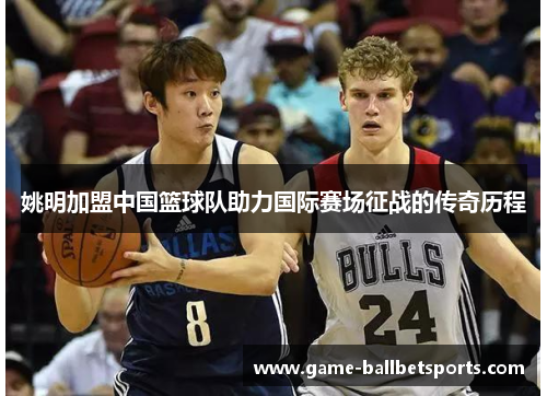 姚明加盟中国篮球队助力国际赛场征战的传奇历程