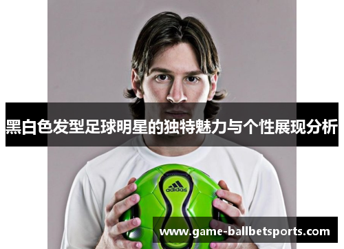 黑白色发型足球明星的独特魅力与个性展现分析