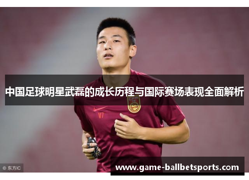 中国足球明星武磊的成长历程与国际赛场表现全面解析