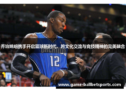 乔治姚明携手开启篮球新时代，跨文化交流与竞技精神的完美融合