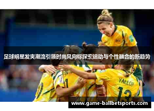足球明星发夹潮流引领时尚风向标探索运动与个性融合的新趋势