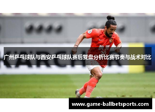 广州乒乓球队与西安乒乓球队赛后复盘分析比赛节奏与战术对比