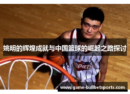姚明的辉煌成就与中国篮球的崛起之路探讨