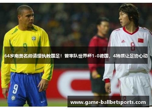 64岁南美名帅请缨执教国足！曾率队世界杯1-0德国，4特质让足协心动