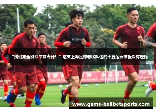 “我们完全能够昂首离开！”这支上海足球老将队伍的十五运会旅程没有遗憾