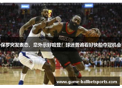 保罗突发表态，意外示好哈登！球迷普遍看好快船夺冠机会