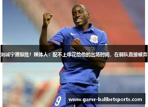 刘诚宇遭狠批！媒体人：配不上申花给他的出场时间，在弱队直接被弃