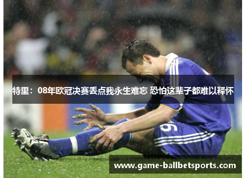 特里：08年欧冠决赛丢点我永生难忘 恐怕这辈子都难以释怀